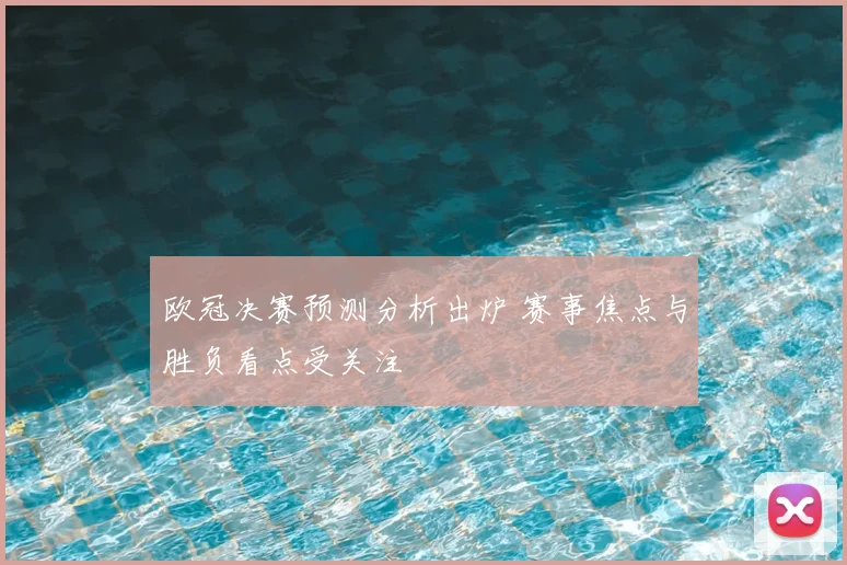 欧冠决赛预测分析出炉 赛事焦点与胜负看点受关注