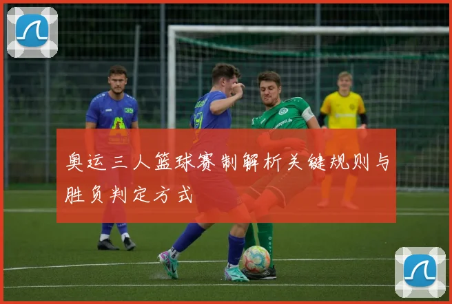 奥运三人篮球赛制解析关键规则与胜负判定方式