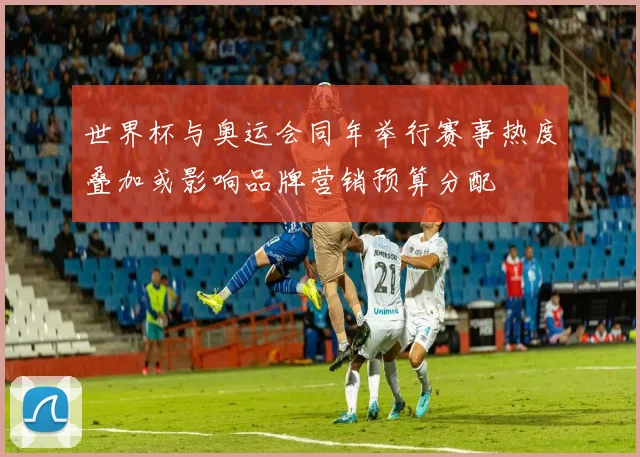 世界杯与奥运会同年举行赛事热度叠加或影响品牌营销预算分配