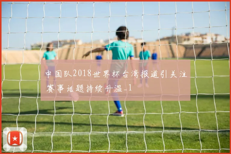 中国队2018世界杯台湾报道引关注 赛事话题持续升温_1