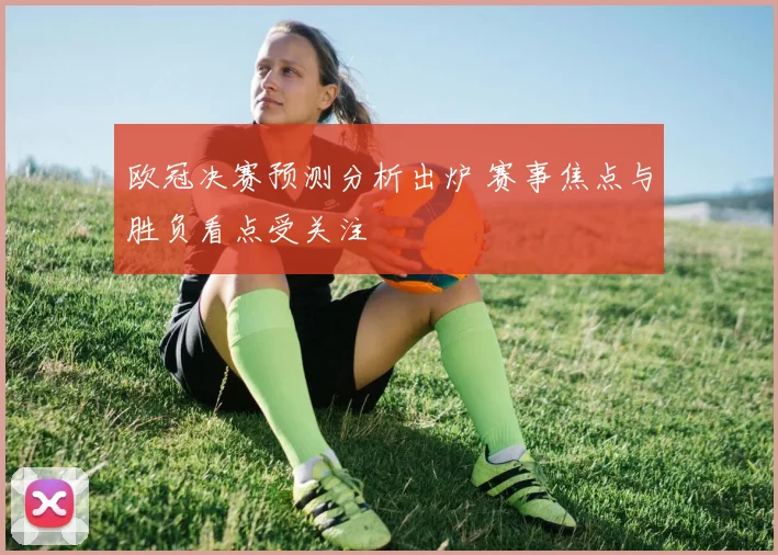 欧冠决赛预测分析出炉 赛事焦点与胜负看点受关注