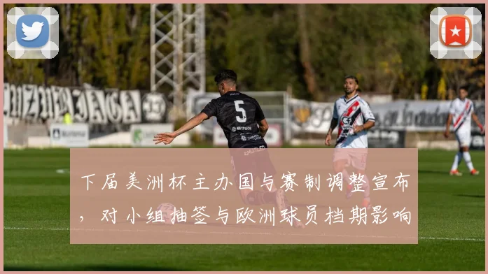 下届美洲杯主办国与赛制调整宣布，对小组抽签与欧洲球员档期影响解读