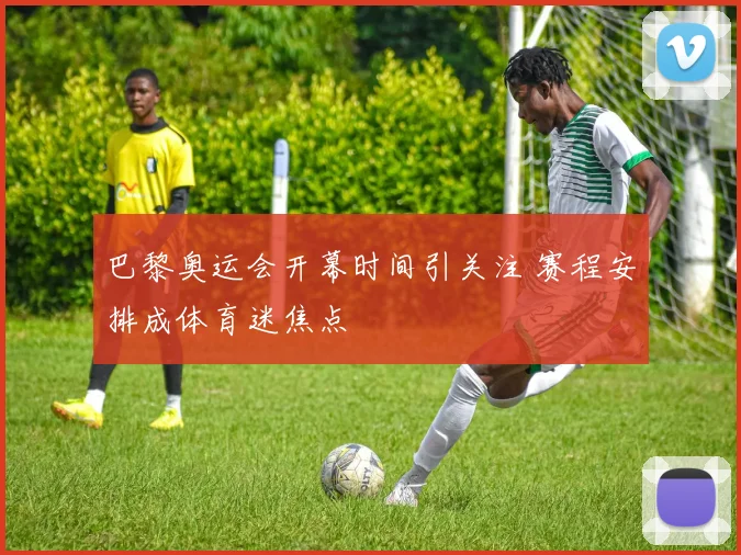 巴黎奥运会开幕时间引关注 赛程安排成体育迷焦点