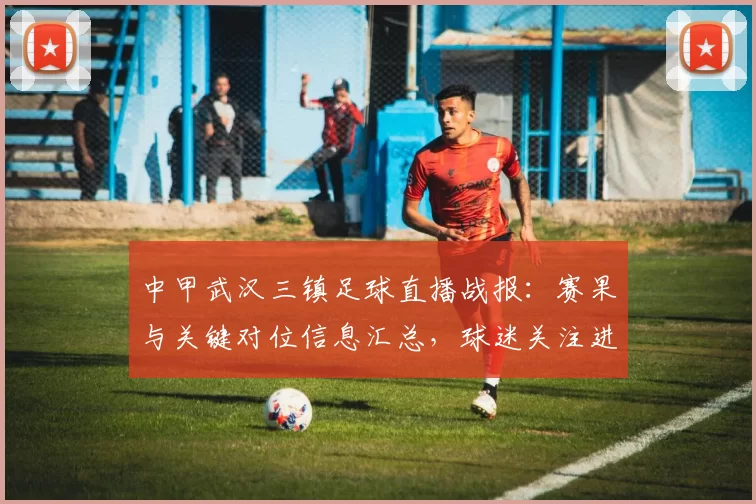 中甲武汉三镇足球直播战报:赛果与关键对位信息汇总,球迷关注进攻与防守表现
