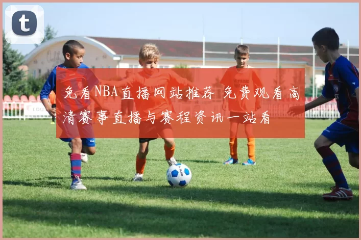 免看NBA直播网站推荐 免费观看高清赛事直播与赛程资讯一站看