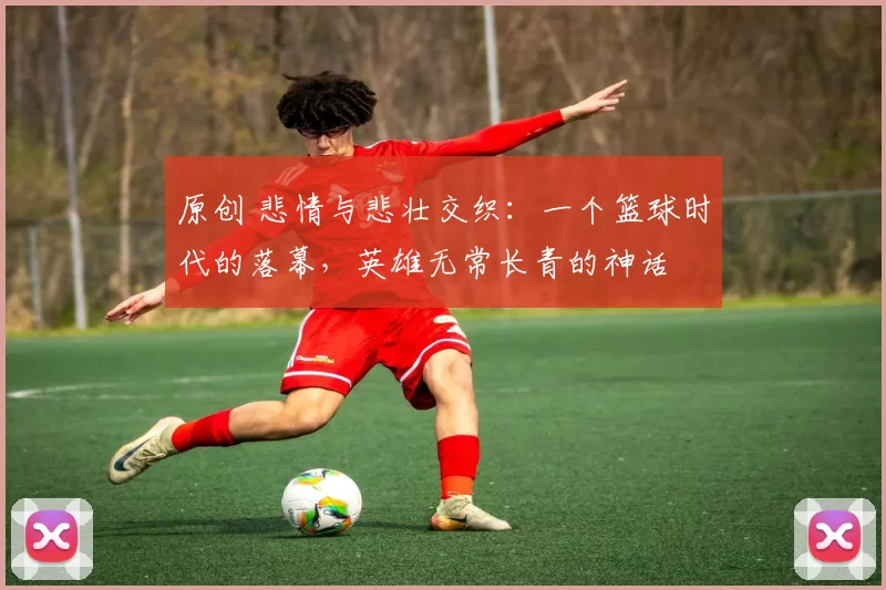 原创 悲情与悲壮交织：一个篮球时代的落幕，英雄无常长青的神话