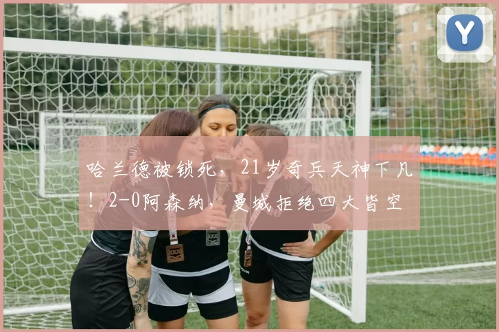 哈兰德被锁死，21岁奇兵天神下凡！2-0阿森纳，曼城拒绝四大皆空