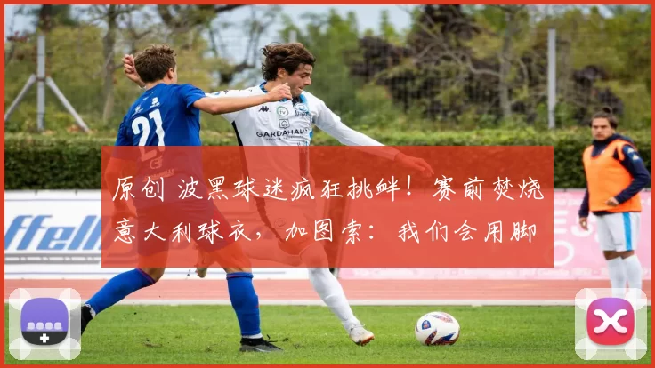 原创 波黑球迷疯狂挑衅！赛前焚烧意大利球衣，加图索：我们会用脚说话！