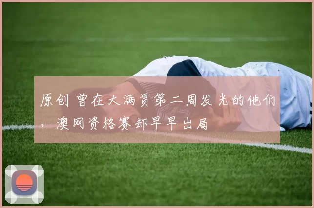 原创 曾在大满贯第二周发光的他们，澳网资格赛却早早出局