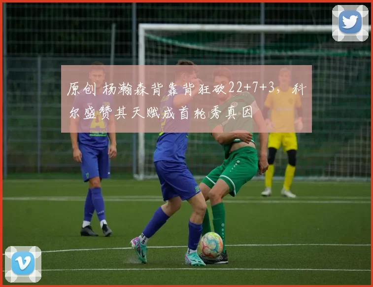 原创 杨瀚森背靠背狂砍22+7+3，科尔盛赞其天赋成首轮秀真因