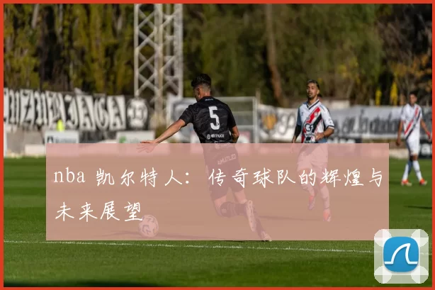nba 凯尔特人：传奇球队的辉煌与未来展望