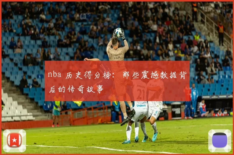 nba 历史得分榜：那些震撼数据背后的传奇故事