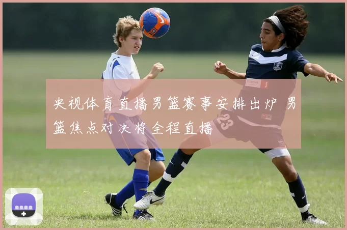 央视体育直播男篮赛事安排出炉 男篮焦点对决将全程直播