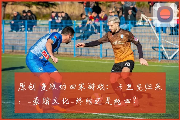 原创 曼联的回家游戏：卡里克归来，_豪赌文化_终结还是轮回？