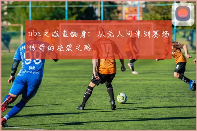 nba之咸鱼翻身：从无人问津到赛场传奇的逆袭之路