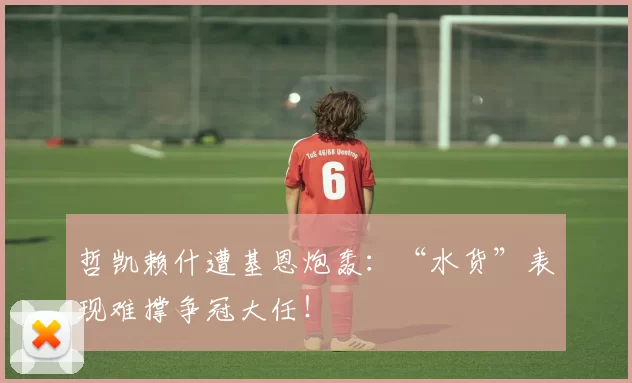 哲凯赖什遭基恩炮轰：“水货”表现难撑争冠大任！