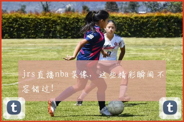 jrs直播nba录像，这些精彩瞬间不容错过！