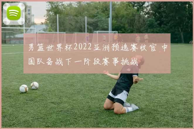 男篮世界杯2022亚洲预选赛收官 中国队备战下一阶段赛事挑战