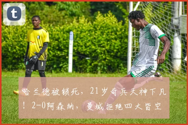 哈兰德被锁死，21岁奇兵天神下凡！2-0阿森纳，曼城拒绝四大皆空