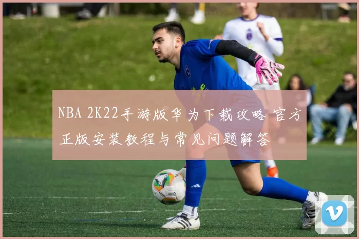 NBA 2K22手游版华为下载攻略 官方正版安装教程与常见问题解答