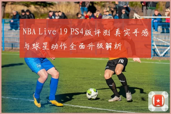 NBA Live 19 PS4版评测 真实手感与球星动作全面升级解析