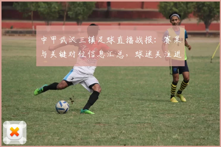 中甲武汉三镇足球直播战报:赛果与关键对位信息汇总,球迷关注进攻与防守表现