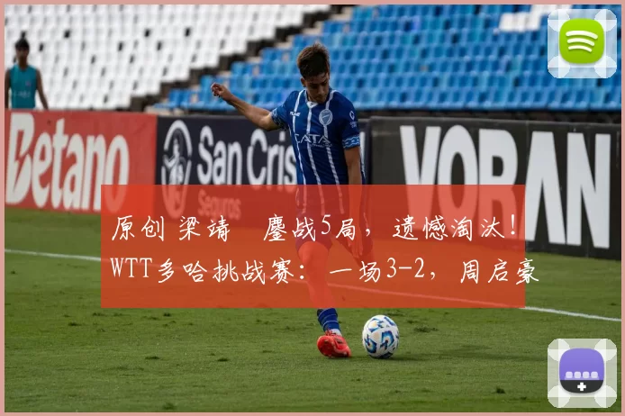 原创 梁靖崑鏖战5局，遗憾淘汰！WTT多哈挑战赛：一场3-2，周启豪顺利晋级