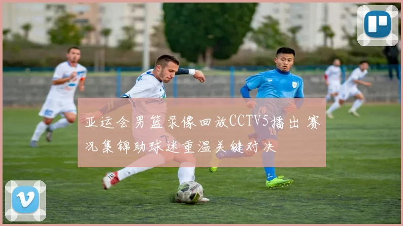 亚运会男篮录像回放CCTV5播出 赛况集锦助球迷重温关键对决