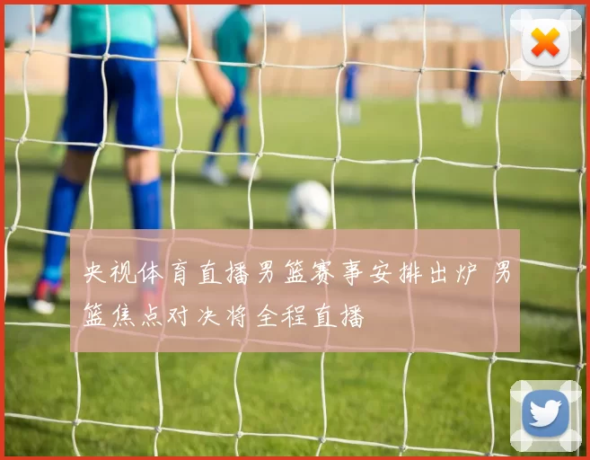 央视体育直播男篮赛事安排出炉 男篮焦点对决将全程直播