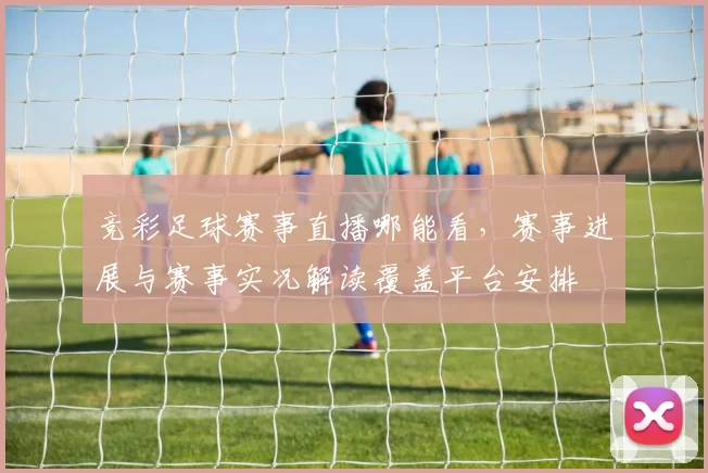 竞彩足球赛事直播哪能看，赛事进展与赛事实况解读覆盖平台安排