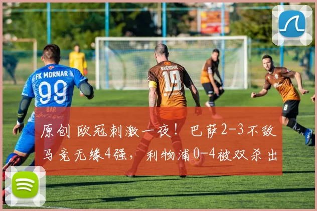 原创 欧冠刺激一夜！巴萨2-3不敌马竞无缘4强，利物浦0-4被双杀出局