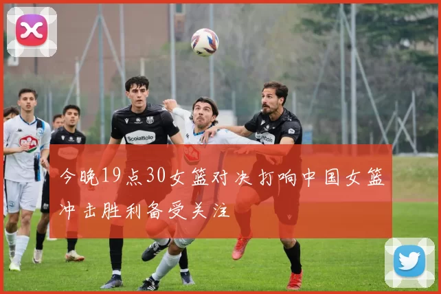 今晚19点30女篮对决打响中国女篮冲击胜利备受关注